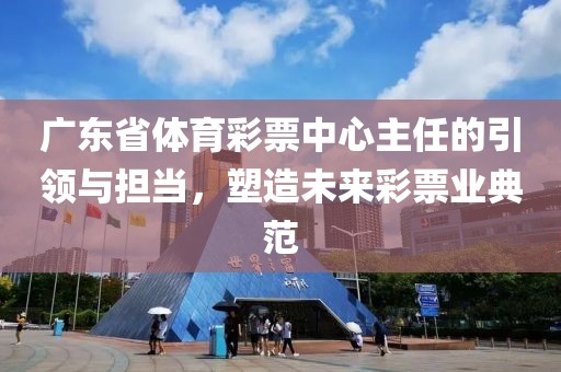 广东省体育彩票中心主任的引领与担当，塑造未来彩票业典范