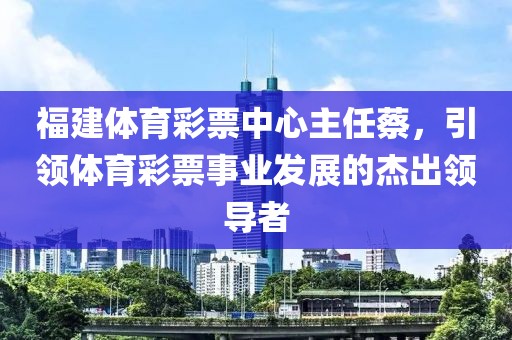 福建体育彩票中心主任蔡，引领体育彩票事业发展的杰出领导者