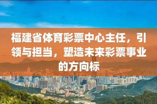 福建省体育彩票中心主任，引领与担当，塑造未来彩票事业的方向标